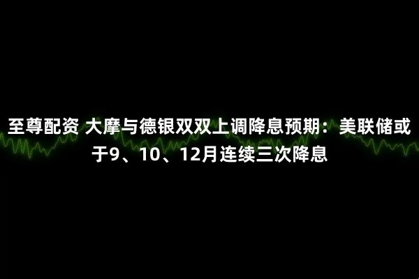 至尊配资 大摩与德银双双上调降息预期：美联储或于9、10、12月连续三次降息