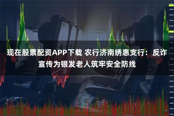 现在股票配资APP下载 农行济南绣惠支行：反诈宣传为银发老人筑牢安全防线