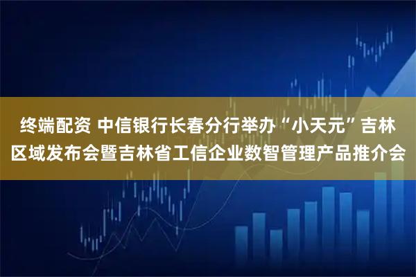 终端配资 中信银行长春分行举办“小天元”吉林区域发布会暨吉林省工信企业数智管理产品推介会