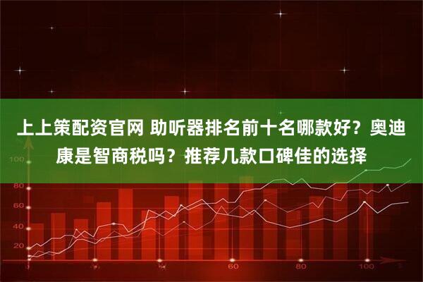 上上策配资官网 助听器排名前十名哪款好？奥迪康是智商税吗？推荐几款口碑佳的选择