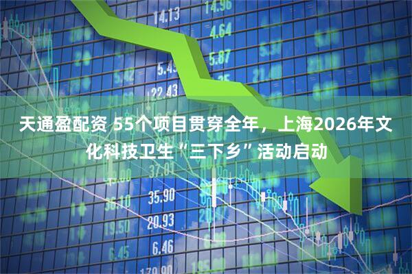 天通盈配资 55个项目贯穿全年,上海2026年文化科技卫生“三下乡”活动启动