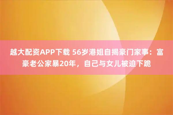 越大配资APP下载 56岁港姐自揭豪门家事：富豪老公家暴20年，自己与女儿被迫下跪