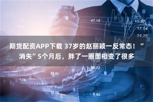 期货配资APP下载 37岁的赵丽颖一反常态！“消失”5个月后，胖了一圈面相变了很多