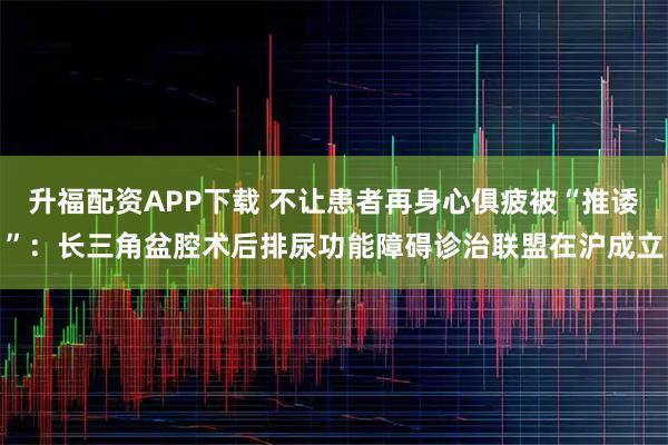 升福配资APP下载 不让患者再身心俱疲被“推诿”:长三角盆腔术后排尿功能障碍诊治联盟在沪成立