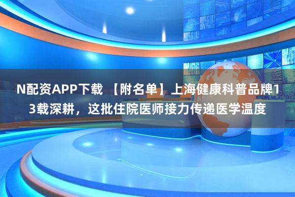 N配资APP下载 【附名单】上海健康科普品牌13载深耕，这批住院医师接力传递医学温度