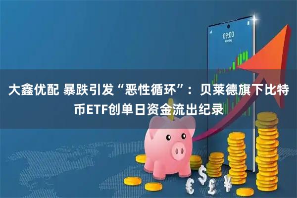 大鑫优配 暴跌引发“恶性循环”:贝莱德旗下比特币ETF创单日资金流出纪录