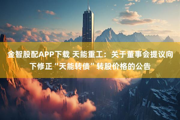 金智股配APP下载 天能重工：关于董事会提议向下修正“天能转债”转股价格的公告