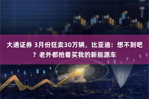 大通证券 3月份狂卖30万辆，比亚迪：想不到吧？老外都抢着买我的新能源车