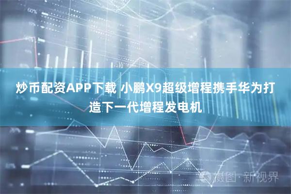 炒币配资APP下载 小鹏X9超级增程携手华为打造下一代增程发电机