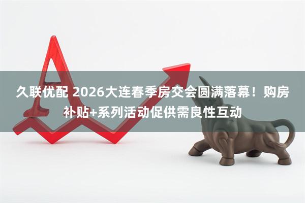 久联优配 2026大连春季房交会圆满落幕！购房补贴+系列活动促供需良性互动