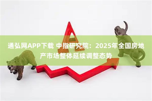 通弘网APP下载 中指研究院：2025年全国房地产市场整体延续调整态势