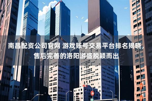 南昌配资公司官网 游戏账号交易平台排名揭晓,售后完善的洛阳游盛脱颖而出