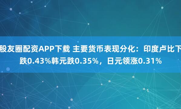 股友圈配资APP下载 主要货币表现分化：印度卢比下跌0.43%韩元跌0.35%，日元领涨0.31%