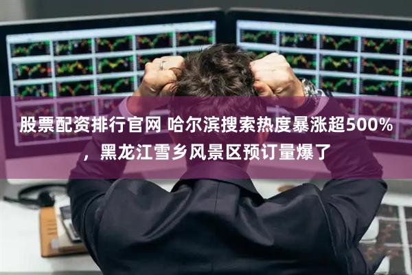 股票配资排行官网 哈尔滨搜索热度暴涨超500%，黑龙江雪乡风景区预订量爆了