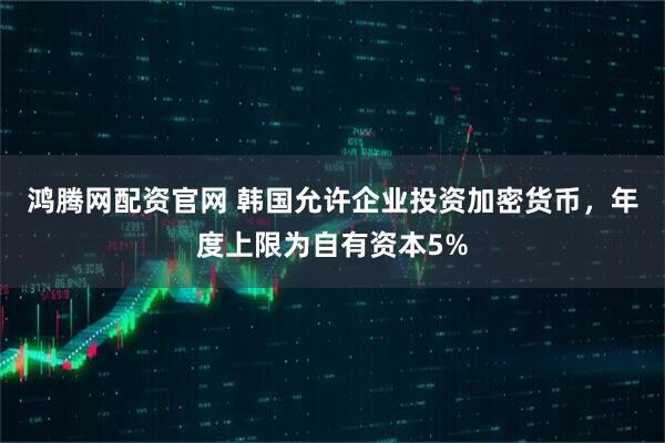 鸿腾网配资官网 韩国允许企业投资加密货币，年度上限为自有资本5%