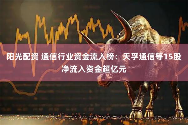 阳光配资 通信行业资金流入榜：天孚通信等15股净流入资金超亿元
