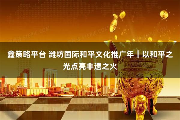 鑫策略平台 潍坊国际和平文化推广年｜以和平之光点亮非遗之火