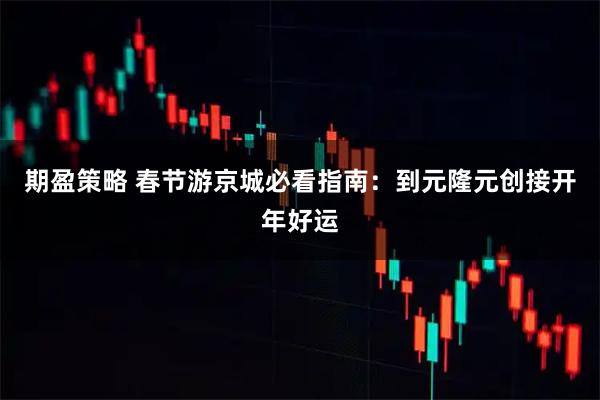 期盈策略 春节游京城必看指南：到元隆元创接开年好运