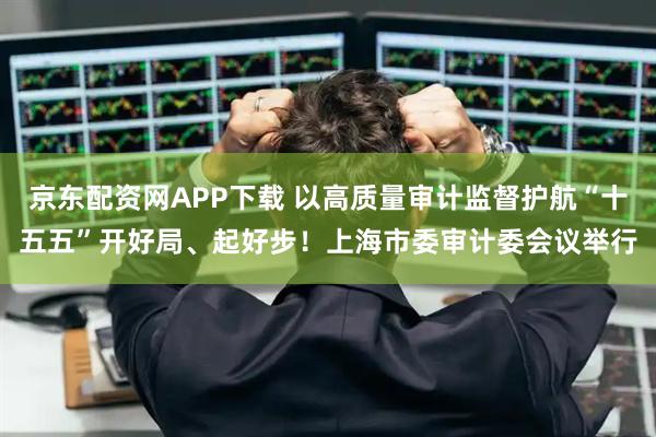 京东配资网APP下载 以高质量审计监督护航“十五五”开好局、起好步！上海市委审计委会议举行