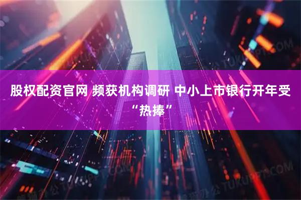股权配资官网 频获机构调研 中小上市银行开年受“热捧”