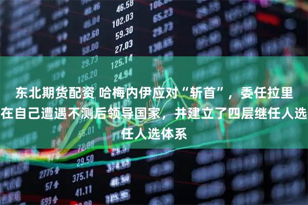 东北期货配资 哈梅内伊应对“斩首”，委任拉里贾尼在自己遭遇不测后领导国家，并建立了四层继任人选体系