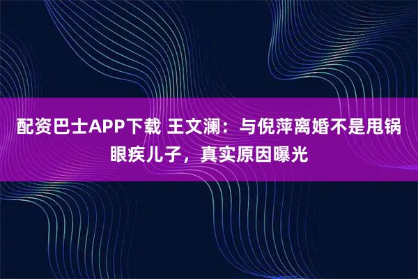 配资巴士APP下载 王文澜：与倪萍离婚不是甩锅眼疾儿子，真实原因曝光