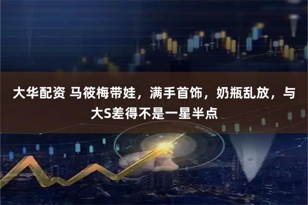 大华配资 马筱梅带娃，满手首饰，奶瓶乱放，与大S差得不是一星半点