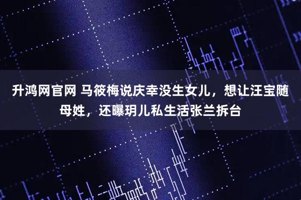 升鸿网官网 马筱梅说庆幸没生女儿，想让汪宝随母姓，还曝玥儿私生活张兰拆台