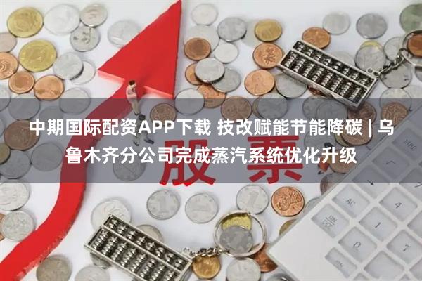 中期国际配资APP下载 技改赋能节能降碳 | 乌鲁木齐分公司完成蒸汽系统优化升级