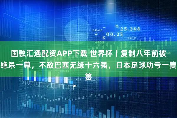 国融汇通配资APP下载 世界杯｜复制八年前被绝杀一幕，不敌巴西无缘十六强，日本足球功亏一篑