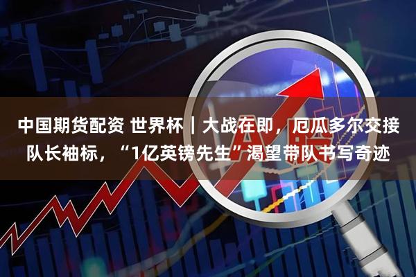 中国期货配资 世界杯｜大战在即，厄瓜多尔交接队长袖标，“1亿英镑先生”渴望带队书写奇迹