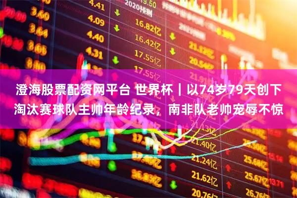 澄海股票配资网平台 世界杯｜以74岁79天创下淘汰赛球队主帅年龄纪录，南非队老帅宠辱不惊