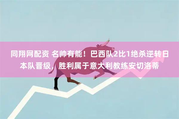 同翔网配资 名帅有能！巴西队2比1绝杀逆转日本队晋级，胜利属于意大利教练安切洛蒂
