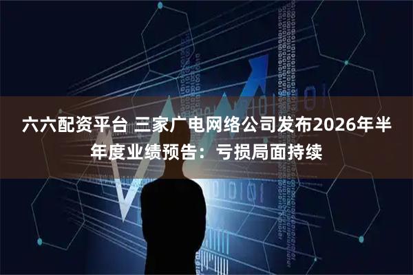 六六配资平台 三家广电网络公司发布2026年半年度业绩预告：亏损局面持续