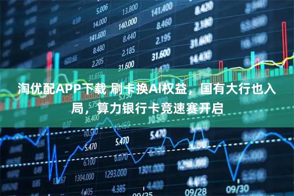 淘优配APP下载 刷卡换AI权益，国有大行也入局，算力银行卡竞速赛开启