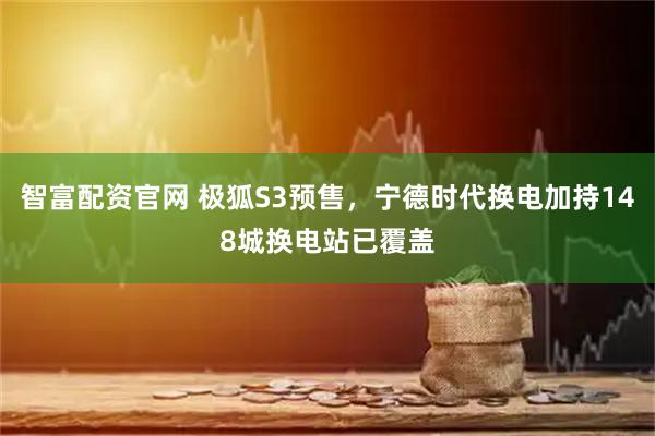 智富配资官网 极狐S3预售，宁德时代换电加持148城换电站已覆盖