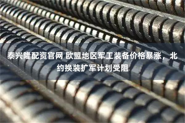 泰兴隆配资官网 欧盟地区军工装备价格暴涨，北约换装扩军计划受阻