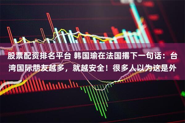 股票配资排名平台 韩国瑜在法国撂下一句话：台湾国际朋友越多，就越安全！很多人以为这是外