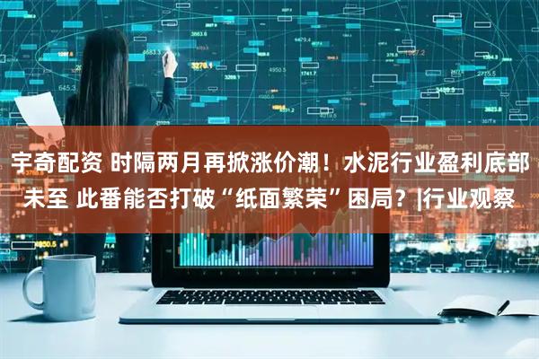 宇奇配资 时隔两月再掀涨价潮！水泥行业盈利底部未至 此番能否打破“纸面繁荣”困局？|行业观察