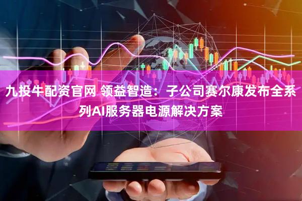 九投牛配资官网 领益智造：子公司赛尔康发布全系列AI服务器电源解决方案